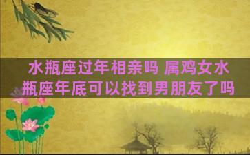 水瓶座过年相亲吗 属鸡女水瓶座年底可以找到男朋友了吗